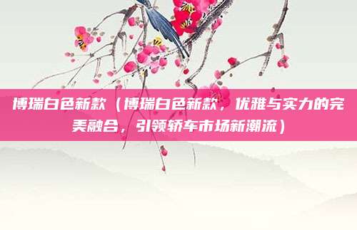 博瑞白色新款(博瑞白色新款,优雅与实力的完美融合,引领轿车市场新潮流)