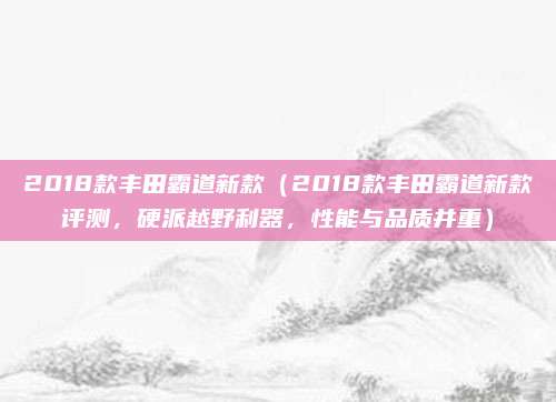 2018款丰田霸道新款(2018款丰田霸道新款评测,硬派越野利器,性能与品质并重)