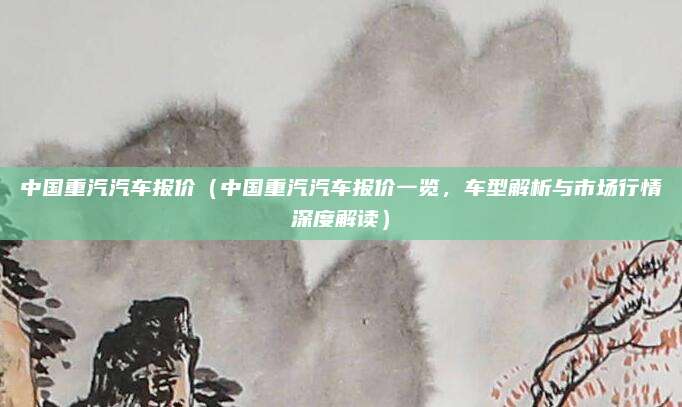 中国重汽汽车报价(中国重汽汽车报价一览,车型解析与市场行情深度解读)