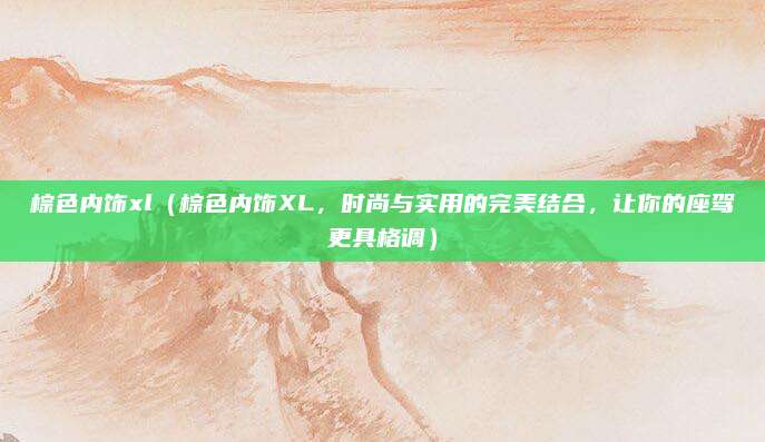 棕色内饰xl（棕色内饰XL，时尚与实用的完美结合，让你的座驾更具格调）
