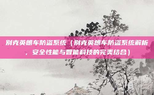 别克英朗车防盗系统(别克英朗车防盗系统解析,安全性能与智能科技的完美结合)