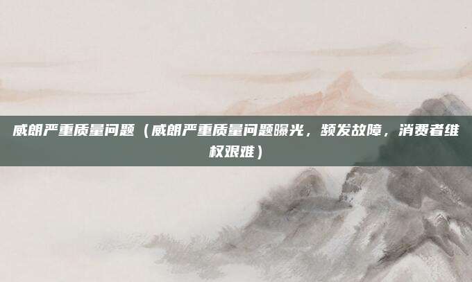 威朗严重质量问题（威朗严重质量问题曝光，频发故障，消费者维权艰难）