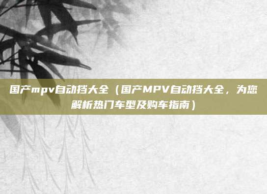 国产mpv自动挡大全（国产MPV自动挡大全，为您解析热门车型及购车指南）