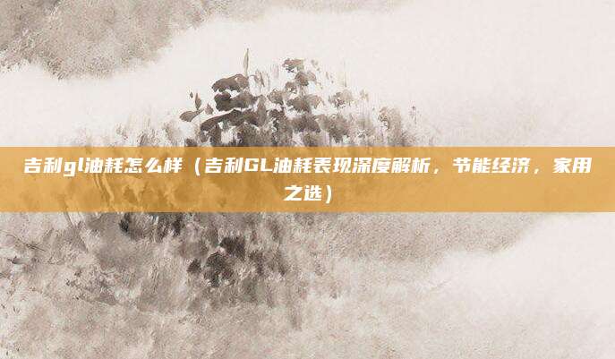 吉利gl油耗怎么样（吉利GL油耗表现深度解析，节能经济，家用之选）