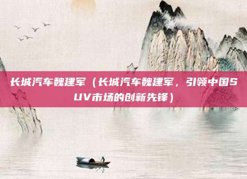 长城汽车魏建军（长城汽车魏建军，引领中国SUV市场的创新先锋）