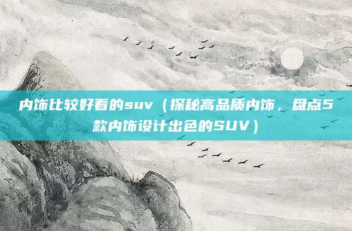 内饰比较好看的suv(探秘高品质内饰,盘点5款内饰设计出色的SUV)