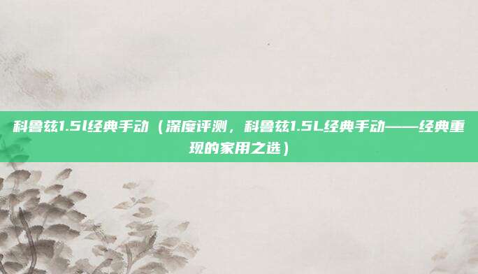 科鲁兹1.5l经典手动(深度评测,科鲁兹1.5L经典手动——经典重现的家用之选)