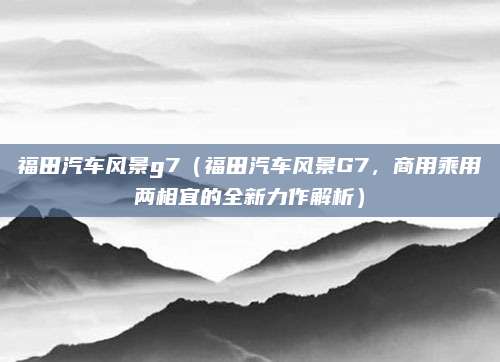 福田汽车风景g7(福田汽车风景G7,商用乘用两相宜的全新力作解析)