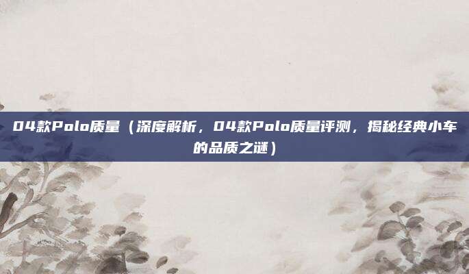 04款Polo质量（深度解析，04款Polo质量评测，揭秘经典小车的品质之谜）