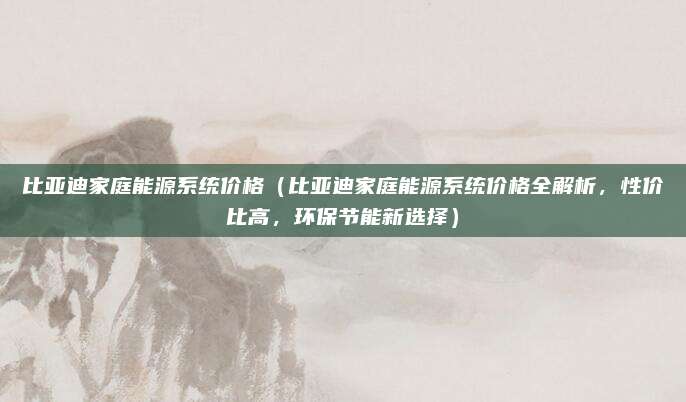 比亚迪家庭能源系统价格(比亚迪家庭能源系统价格全解析,性价比高,环保节能新选择)
