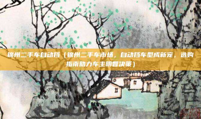锦州二手车自动挡（锦州二手车市场，自动挡车型成新宠，选购指南助力车主明智决策）
