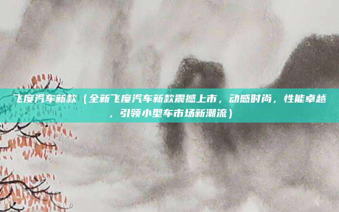 飞度汽车新款（全新飞度汽车新款震撼上市，动感时尚，性能卓越，引领小型车市场新潮流）