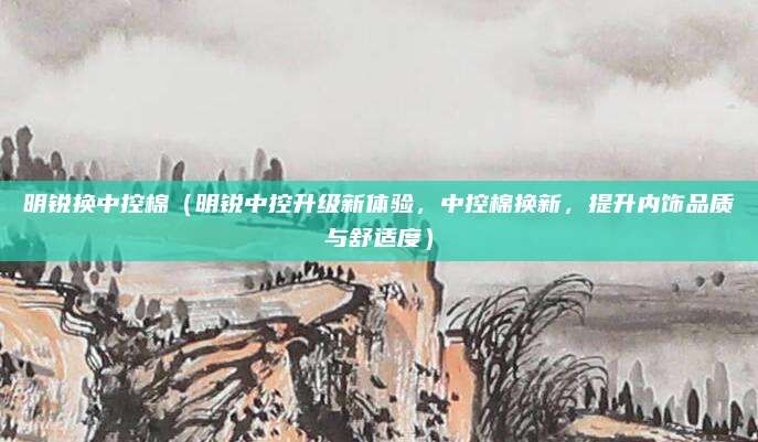 明锐换中控棉(明锐中控升级新体验,中控棉换新,提升内饰品质与舒适度)
