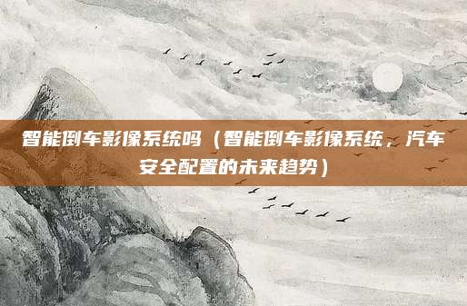 智能倒车影像系统吗(智能倒车影像系统,汽车安全配置的未来趋势)