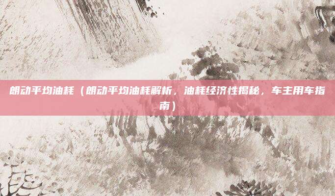 朗动平均油耗(朗动平均油耗解析,油耗经济性揭秘,车主用车指南)