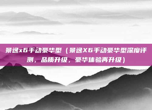 景逸x6手动豪华型（景逸X6手动豪华型深度评测，品质升级，豪华体验再升级）