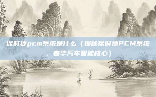 保时捷pcm系统是什么（揭秘保时捷PCM系统，奢华汽车智能核心）