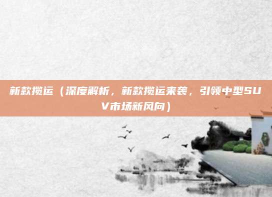新款揽运（深度解析，新款揽运来袭，引领中型SUV市场新风向）