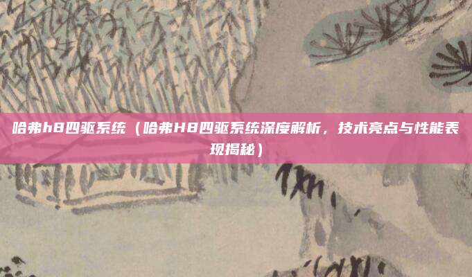 哈弗h8四驱系统（哈弗H8四驱系统深度解析，技术亮点与性能表现揭秘）