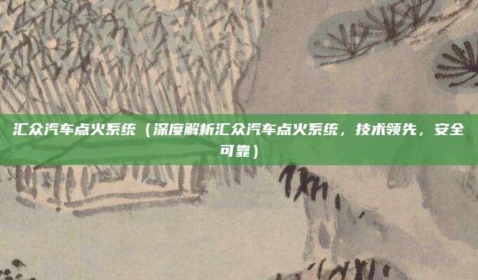 汇众汽车点火系统(深度解析汇众汽车点火系统,技术领先,安全可靠)