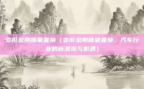 变形金刚质量置换(变形金刚质量置换,汽车行业的新潮流与机遇)