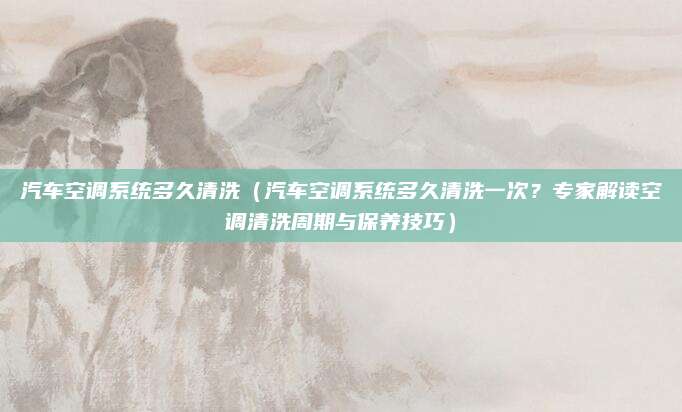 汽车空调系统多久清洗（汽车空调系统多久清洗一次？专家解读空调清洗周期与保养技巧）