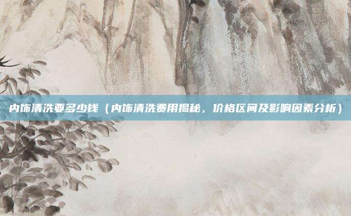 内饰清洗要多少钱(内饰清洗费用揭秘,价格区间及影响因素分析)
