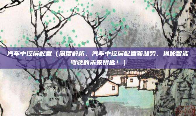 汽车中控屏配置（深度解析，汽车中控屏配置新趋势，揭秘智能驾驶的未来钥匙！）