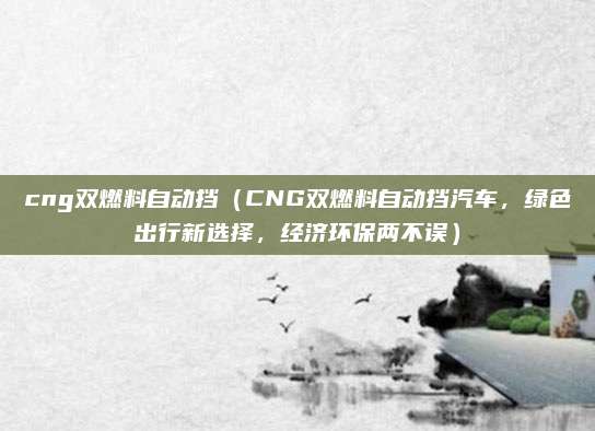 cng双燃料自动挡(CNG双燃料自动挡汽车,绿色出行新选择,经济环保两不误)