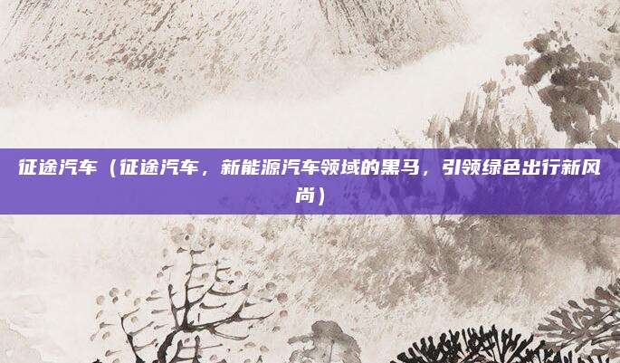 征途汽车(征途汽车,新能源汽车领域的黑马,引领绿色出行新风尚)