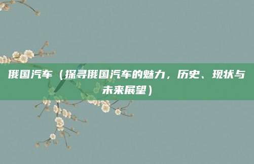 俄国汽车（探寻俄国汽车的魅力，历史、现状与未来展望）
