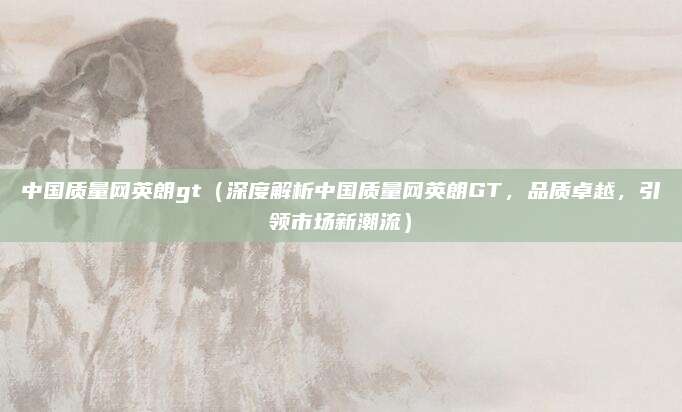 中国质量网英朗gt（深度解析中国质量网英朗GT，品质卓越，引领市场新潮流）