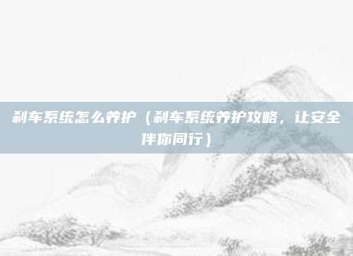 刹车系统怎么养护(刹车系统养护攻略,让安全伴你同行)