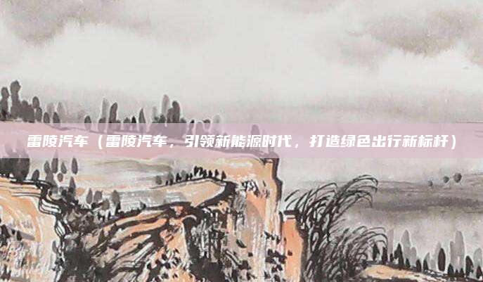 雷陵汽车（雷陵汽车，引领新能源时代，打造绿色出行新标杆）