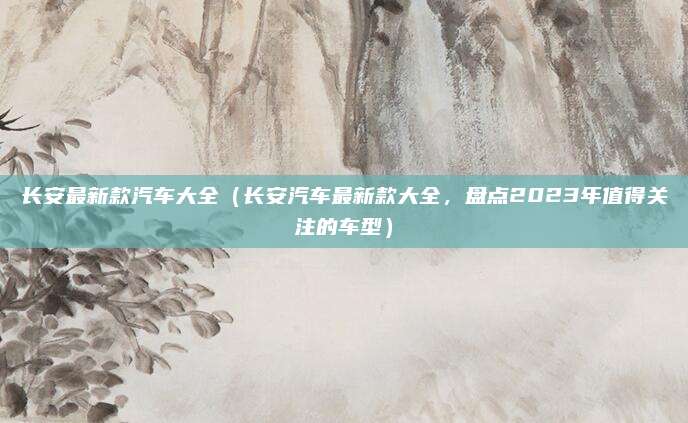 长安最新款汽车大全（长安汽车最新款大全，盘点2023年值得关注的车型）