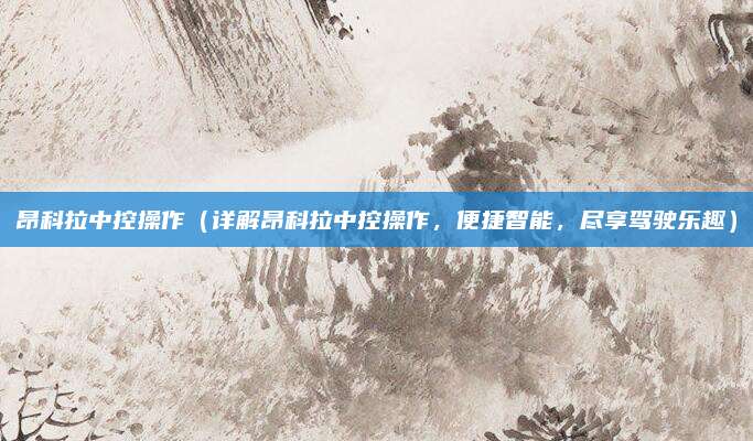 昂科拉中控操作（详解昂科拉中控操作，便捷智能，尽享驾驶乐趣）