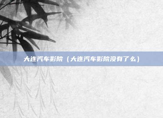 大连汽车影院(大连汽车影院没有了么)