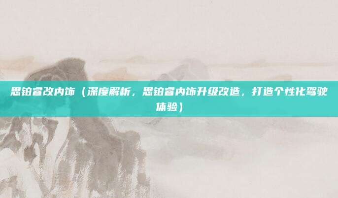 思铂睿改内饰(深度解析,思铂睿内饰升级改造,打造个性化驾驶体验)