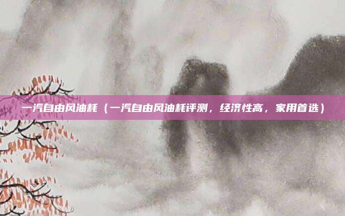 一汽自由风油耗(一汽自由风油耗评测,经济性高,家用首选)