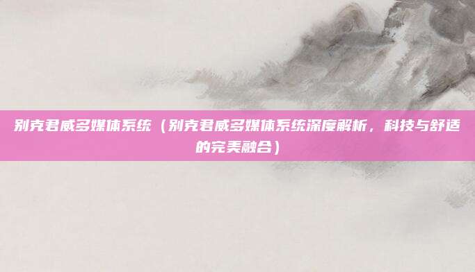 别克君威多媒体系统(别克君威多媒体系统深度解析,科技与舒适的完美融合)