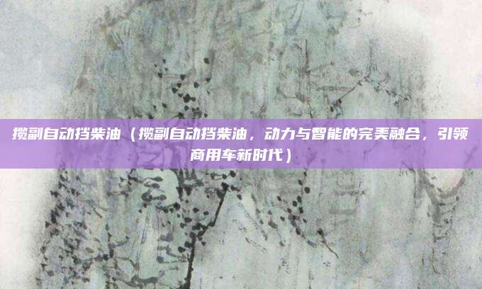 揽副自动挡柴油(揽副自动挡柴油,动力与智能的完美融合,引领商用车新时代)