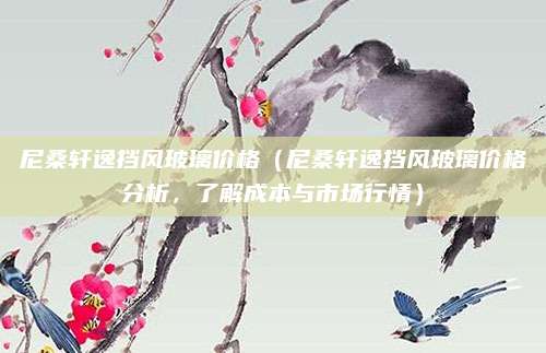 尼桑轩逸挡风玻璃价格（尼桑轩逸挡风玻璃价格分析，了解成本与市场行情）
