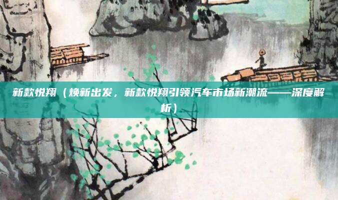 新款悦翔(焕新出发,新款悦翔引领汽车市场新潮流——深度解析)