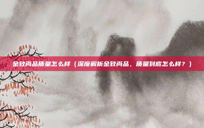 金致尚品质量怎么样（深度解析金致尚品，质量到底怎么样？）
