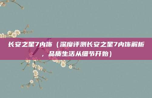 长安之星7内饰(深度评测长安之星7内饰解析,品质生活从细节开始)