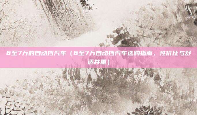 6至7万的自动挡汽车(6至7万自动挡汽车选购指南,性价比与舒适并重)