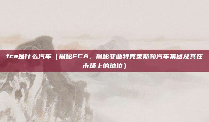 fca是什么汽车（探秘FCA，揭秘菲亚特克莱斯勒汽车集团及其在市场上的地位）