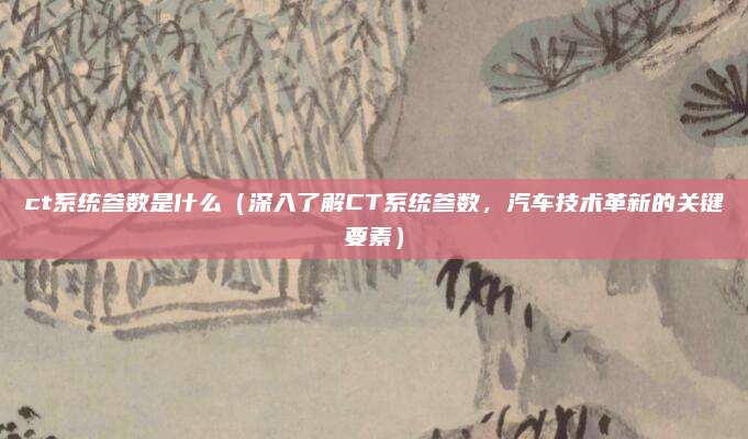 ct系统参数是什么(深入了解CT系统参数,汽车技术革新的关键要素)