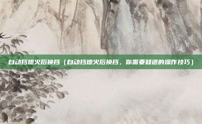 自动挡熄火后换挡(自动挡熄火后换挡,你需要知道的操作技巧)