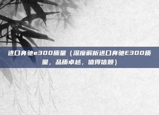 进口奔驰e300质量(深度解析进口奔驰E300质量,品质卓越,值得信赖)